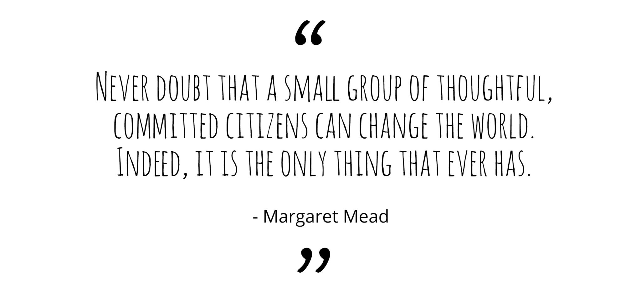 Never doubt that a small group of thoughtful, committed citizens can change the world. Indeed, it’s the only thing that ever has.